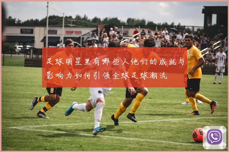 足球明星里有哪些人他们的成就与影响力如何引领全球足球潮流