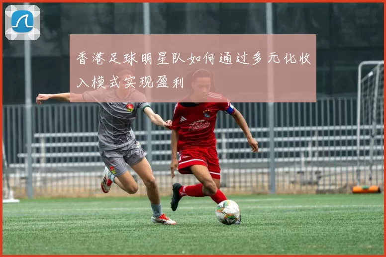 香港足球明星队如何通过多元化收入模式实现盈利