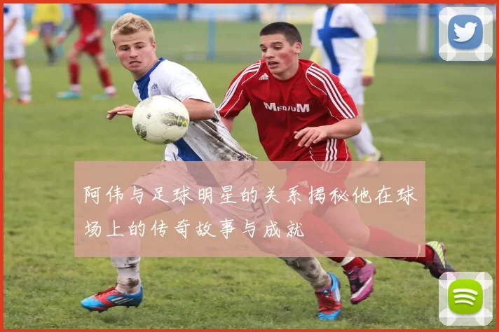 阿伟与足球明星的关系揭秘他在球场上的传奇故事与成就