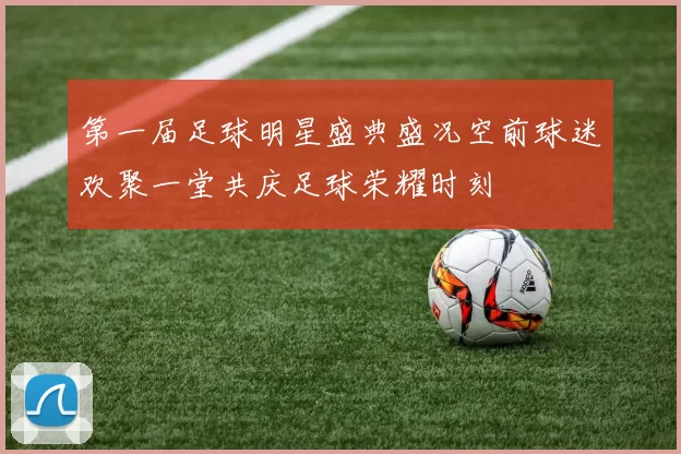 第一届足球明星盛典盛况空前球迷欢聚一堂共庆足球荣耀时刻