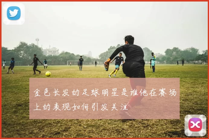 金色长发的足球明星是谁他在赛场上的表现如何引发关注