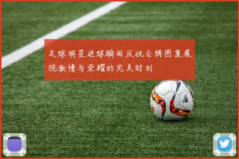 足球明星进球瞬间庆祝合辑图集展现激情与荣耀的完美时刻