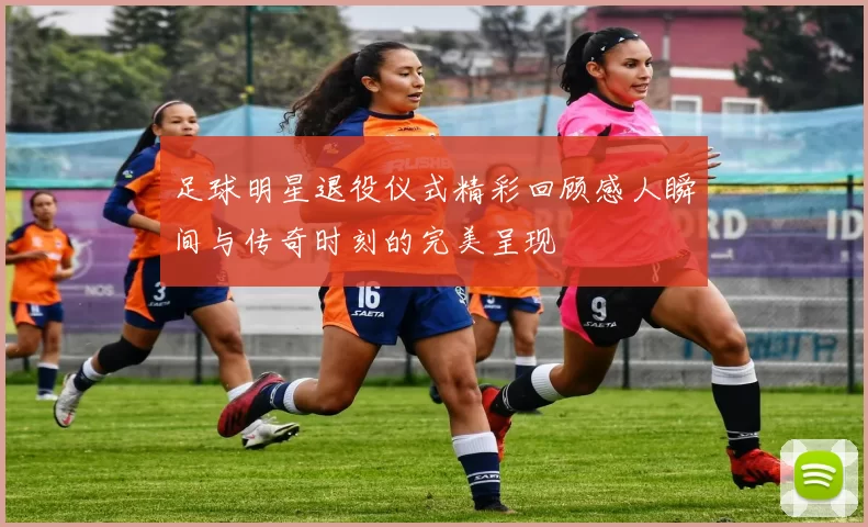 足球明星退役仪式精彩回顾感人瞬间与传奇时刻的完美呈现