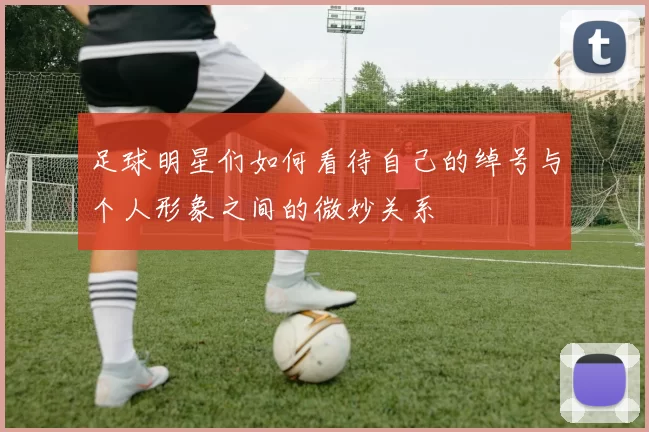 足球明星们如何看待自己的绰号与个人形象之间的微妙关系
