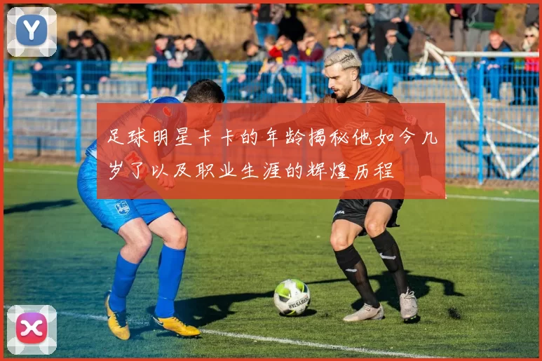 足球明星卡卡的年龄揭秘他如今几岁了以及职业生涯的辉煌历程