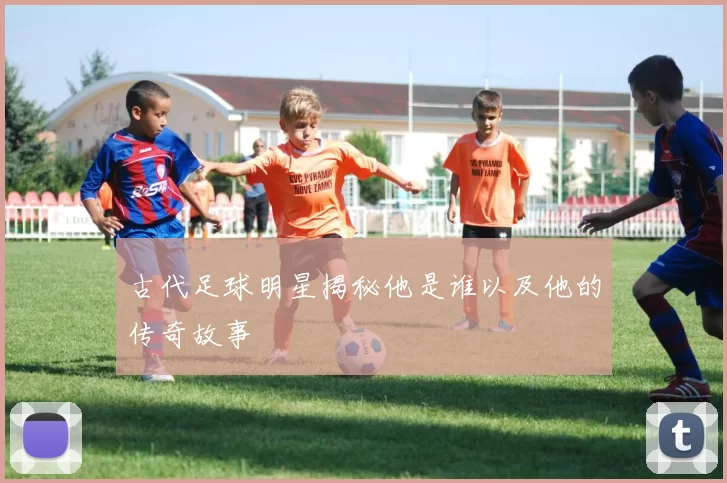 古代足球明星揭秘他是谁以及他的传奇故事