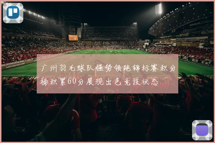 广州羽毛球队强势领跑锦标赛积分榜积累60分展现出色竞技状态