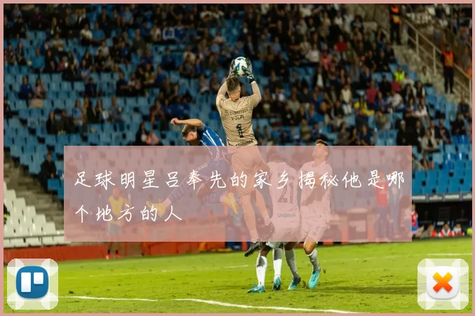 足球明星吕奉先的家乡揭秘他是哪个地方的人