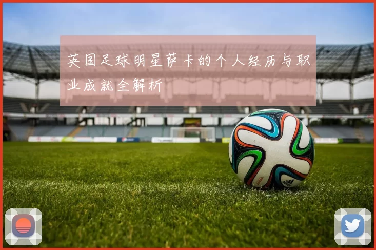 英国足球明星萨卡的个人经历与职业成就全解析
