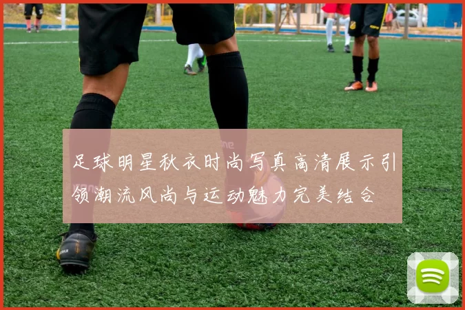 足球明星秋衣时尚写真高清展示引领潮流风尚与运动魅力完美结合