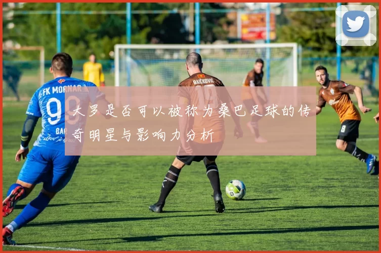 大罗是否可以被称为桑巴足球的传奇明星与影响力分析