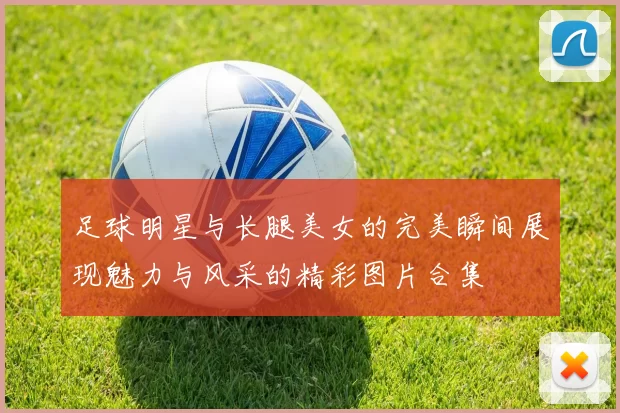 足球明星与长腿美女的完美瞬间展现魅力与风采的精彩图片合集