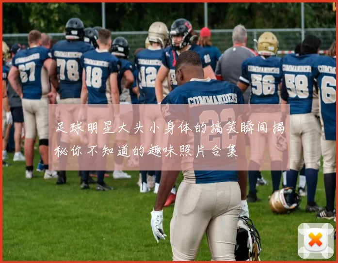 足球明星大头小身体的搞笑瞬间揭秘你不知道的趣味照片合集