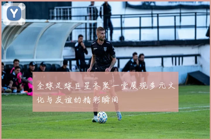 全球足球巨星齐聚一堂展现多元文化与友谊的精彩瞬间