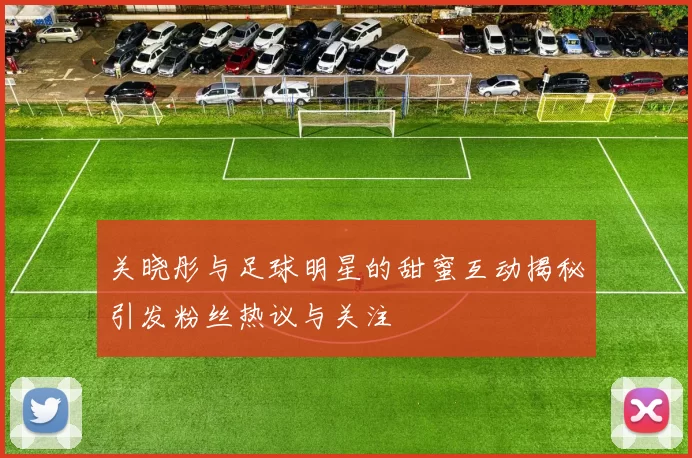 关晓彤与足球明星的甜蜜互动揭秘引发粉丝热议与关注