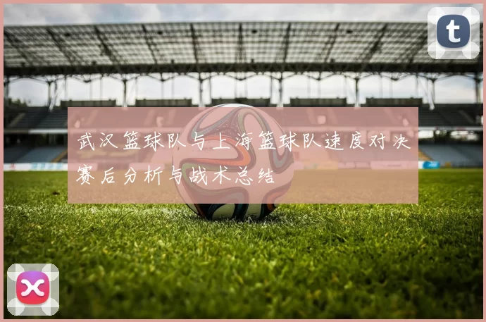 武汉篮球队与上海篮球队速度对决赛后分析与战术总结